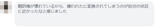 同じ方からの続きの感想 翻訳機が壊れているから、嫌われたに変換されてしまうのが自分の状況 に近かったなと感じました