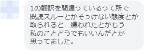 同じ方からの続きの感想 1の翻訳を間違っているって所で 既読スルーとかそっけない態度とか 取られると、嫌われたとかもう 私のことどうでもいいんだとか 思ってました。